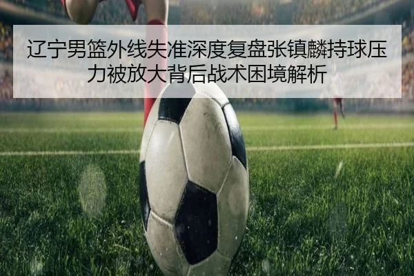 辽宁男篮外线失准深度复盘张镇麟持球压力被放大背后战术困境解析