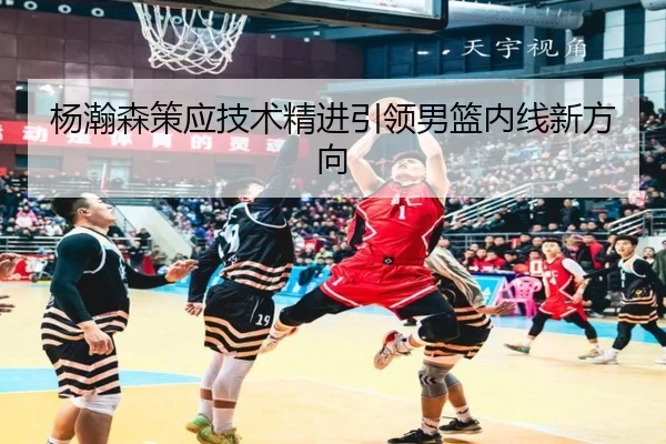 杨瀚森策应技术精进引领男篮内线新方向