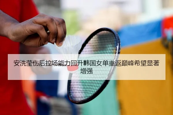 安洗莹伤后控场能力回升韩国女单重返巅峰希望显著增强